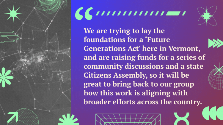 A quote next to a video of futuristic lines connecting reads, "We are trying to lay the foundations for a 'Future Generations Act' here in Vermont, and are raising funds for a series of community discussions and a state Citizens Assembly, so it will be great to bring back to our group how this work is aligning with broader efforts across the country."