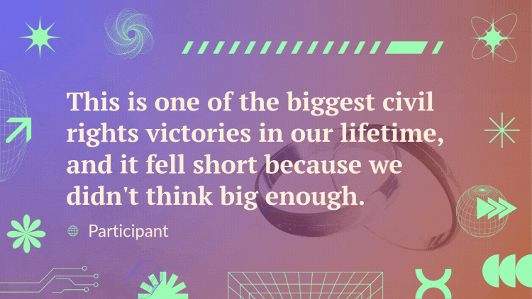 A quote over a video of two interlocked rings spinning reads, "This is one of the biggest civil rights victories in our lifetime, and it fell short because we didn't think big enough." - Participant