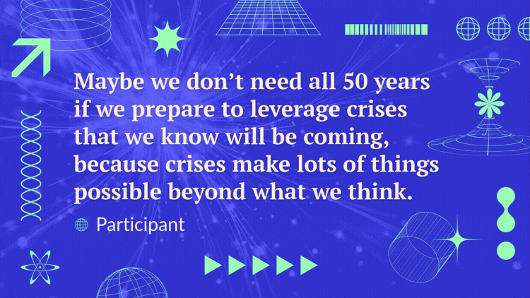 A quote over a video of futuristic lines reads, “Maybe we don’t need all 50 years if we prepare to leverage crises that we know will be coming, because crises make lots of things possible beyond what we think” - Participant