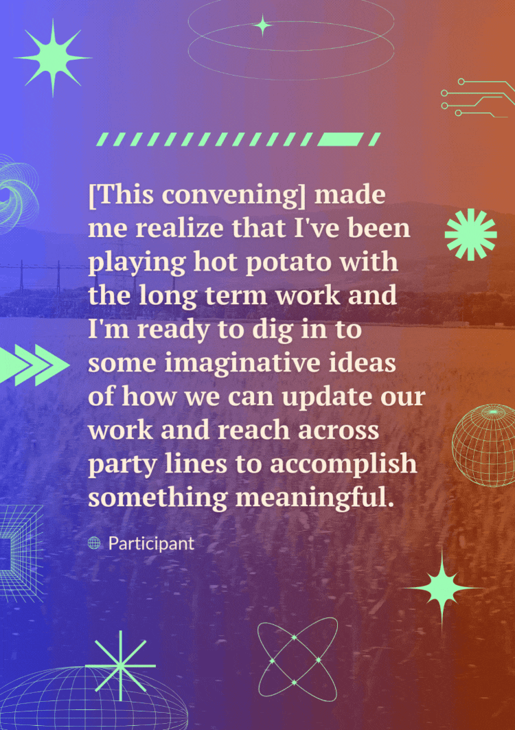 A quote over a video of a landscape passing by reads, "[This convening] made me realize that I've been playing hot potato with the long-term work and I'm ready to dig in to some imaginative ideas of how we can update our work and reach across party lines to accomplish something meaningful." - participant